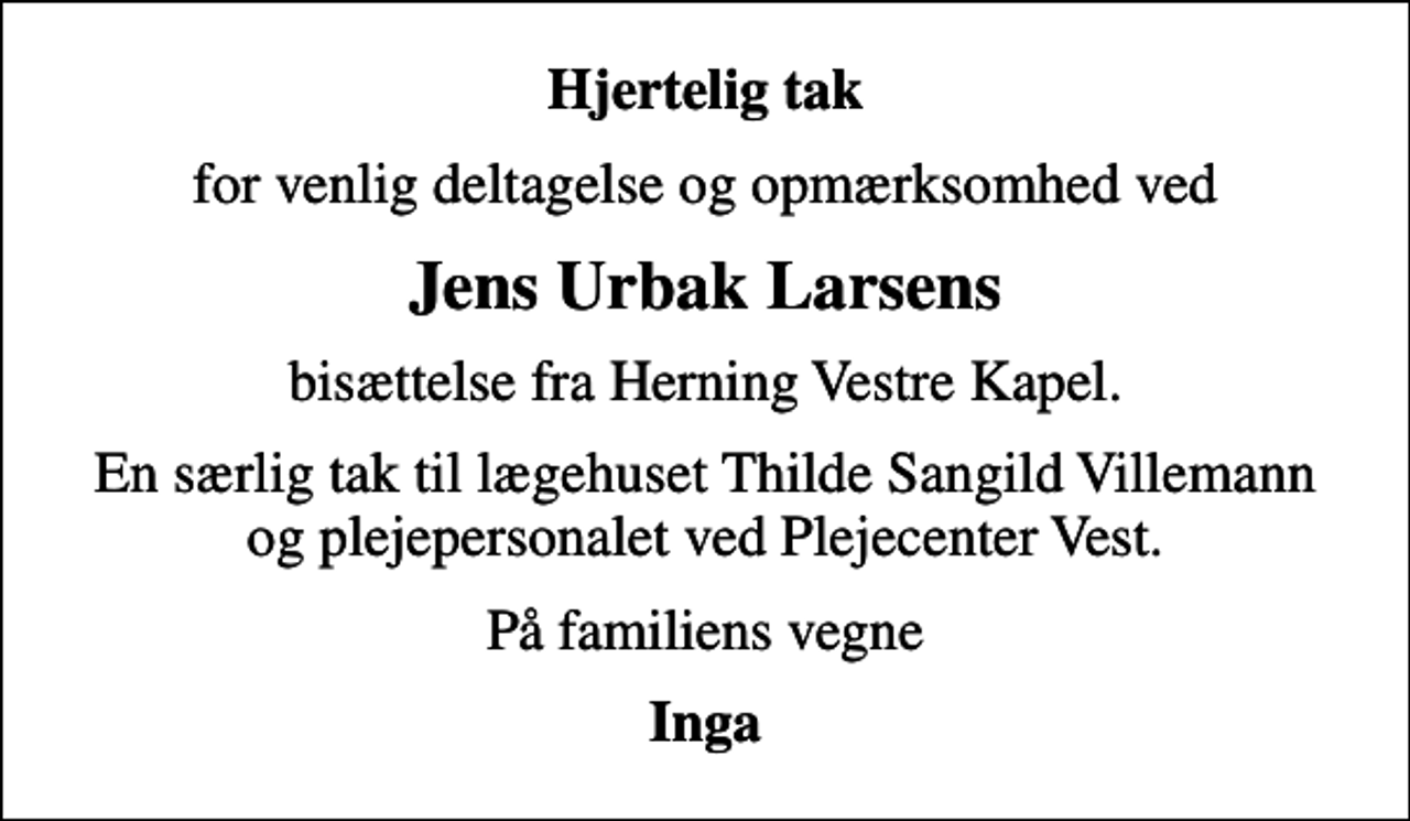 <p>Hjertelig tak<br />for venlig deltagelse og opmærksomhed ved<br />Jens Urbak Larsens<br />bisættelse fra Herning Vestre Kapel.<br />En særlig tak til lægehuset Thilde Sangild Villemann og plejepersonalet ved Plejecenter Vest.<br />På familiens vegne<br />Inga</p>