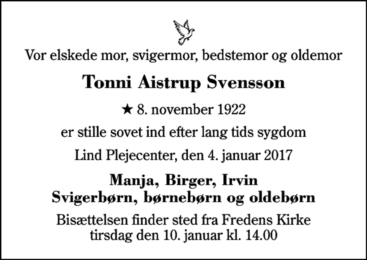 <p>Vor elskede mor, svigermor, bedstemor og oldemor<br />Tonni Aistrup Svensson<br />* 8. november 1922<br />er stille sovet ind efter lang tids sygdom<br />Lind Plejecenter, den 4. januar 2017<br />Manja, Birger, Irvin Svigerbørn, børnebørn og oldebørn<br />Bisættelsen finder sted fra Fredens Kirke tirsdag den 10. januar kl. 14.00</p>