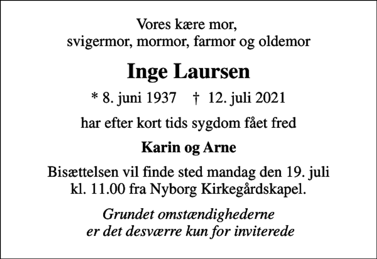 <p>Vores kære mor, svigermor, mormor, farmor og oldemor<br />Inge Laursen<br />* 8. juni 1937 ✝ 12. juli 2021<br />har efter kort tids sygdom fået fred<br />Karin og Arne<br />Bisættelsen vil finde sted mandag den 19. juli kl. 11.00 fra Nyborg Kirkegårdskapel.<br />Grundet omstændighederne er det desværre kun for inviterede</p>