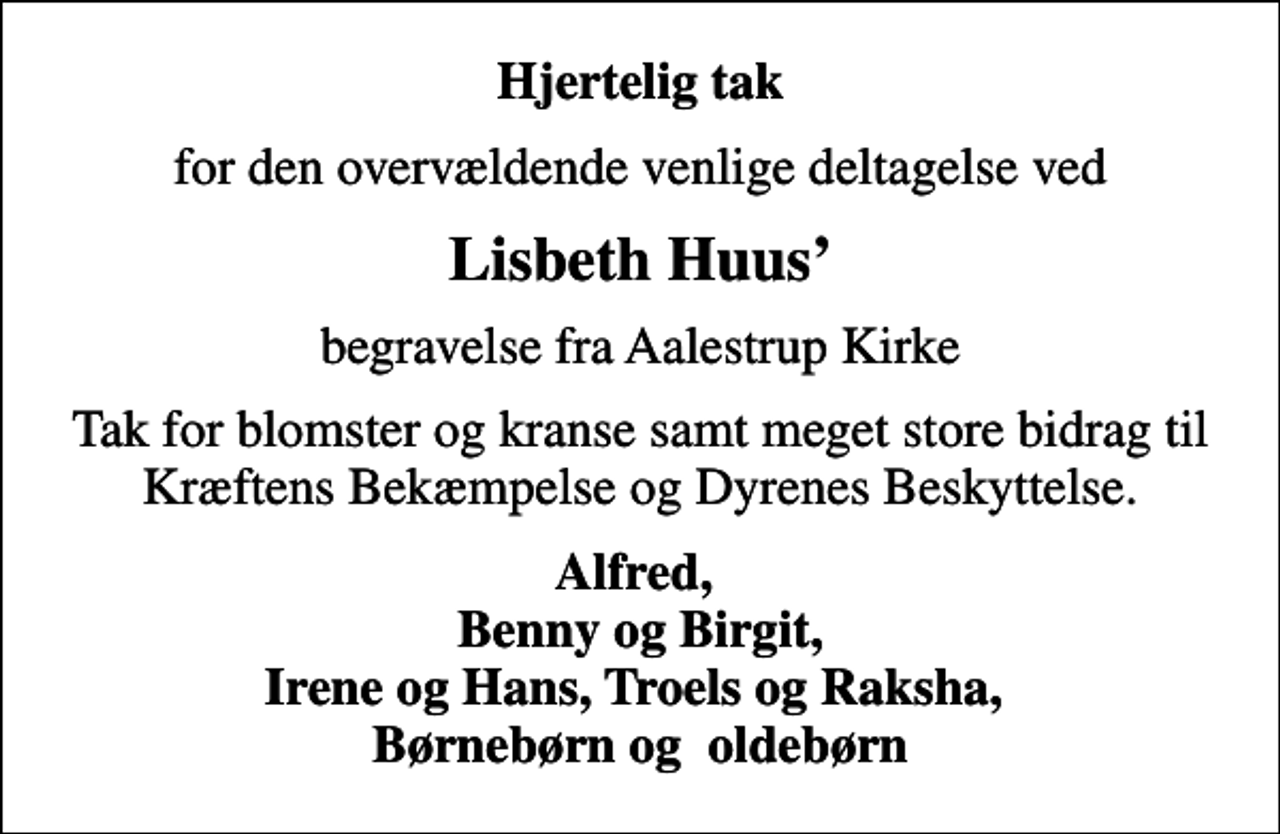 <p>Hjertelig tak<br />for den overvældende venlige deltagelse ved<br />Lisbeth Huus<br />begravelse fra Aalestrup Kirke<br />Tak for blomster og kranse samt meget store bidrag til Kræftens Bekæmpelse og Dyrenes Beskyttelse.<br />Alfred, Benny og Birgit, Irene og Hans, Troels og Raksha, Børnebørn og oldebørn</p>