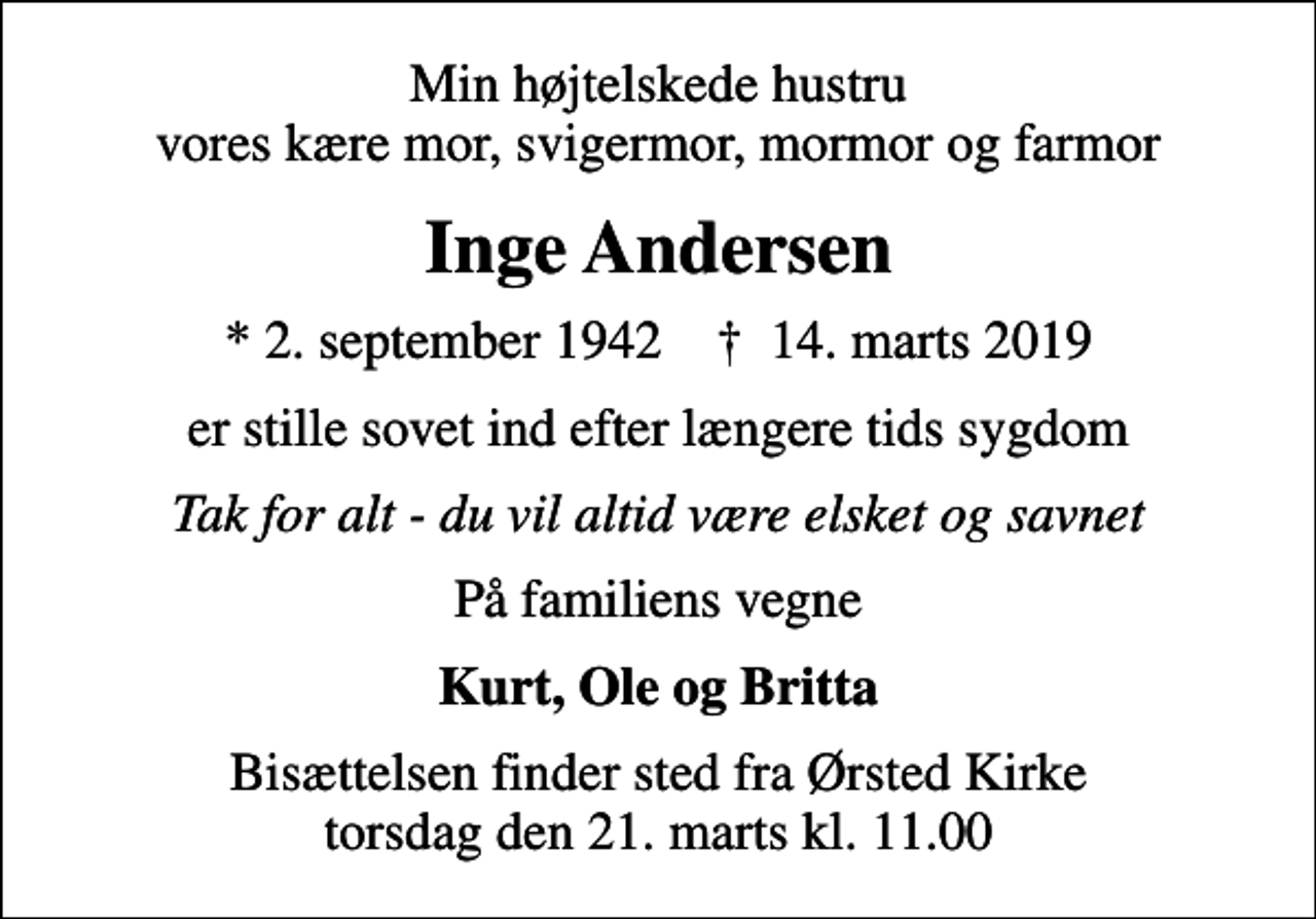 <p>Min højtelskede hustru vores kære mor, svigermor, mormor og farmor<br />Inge Andersen<br />* 2. september 1942 ✝ 14. marts 2019<br />er stille sovet ind efter længere tids sygdom<br />Tak for alt - du vil altid være elsket og savnet<br />På familiens vegne<br />Kurt, Ole og Britta<br />Bisættelsen finder sted fra Ørsted Kirke torsdag den 21. marts kl. 11.00</p>
