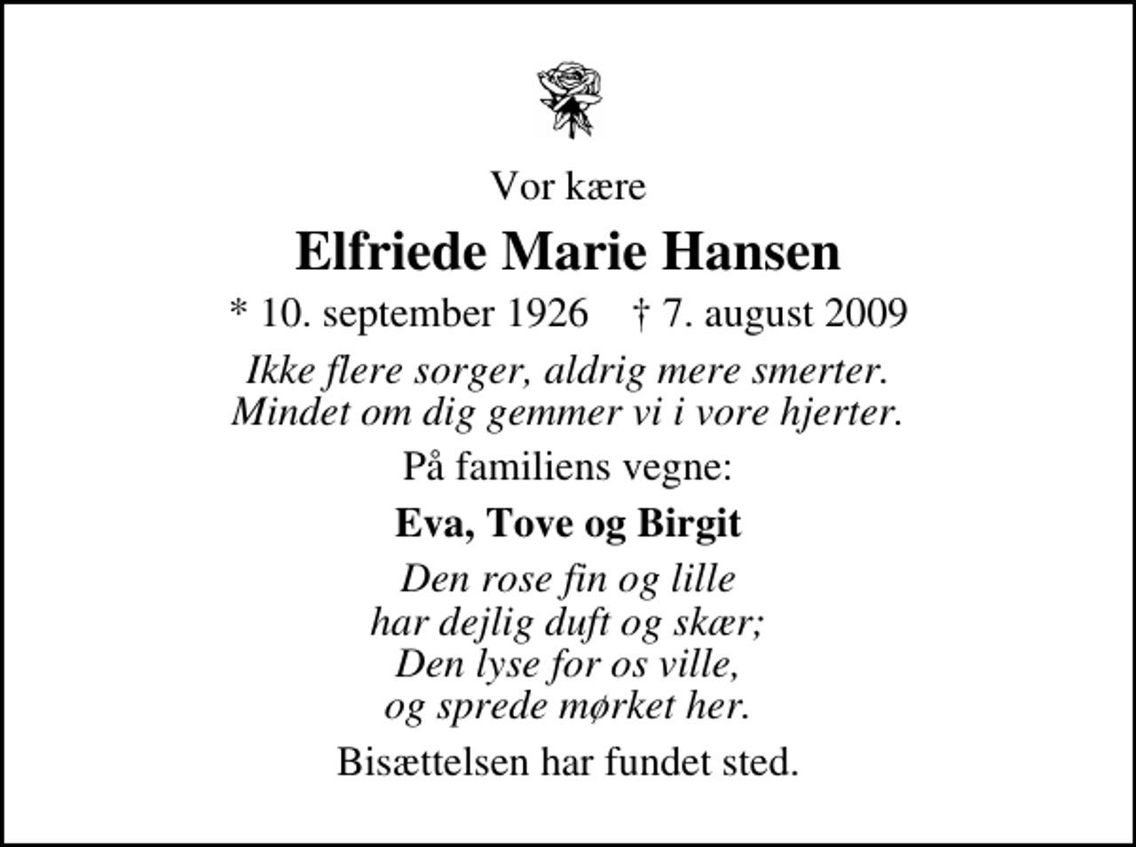 <p>Vor kære<br />Elfriede Marie Hansen<br />* 10. september 1926 ✝ 7. august 2009<br />Ikke flere sorger, aldrig mere smerter. Mindet om dig gemmer vi i vore hjerter.<br />På familiens vegne:<br />Eva, Tove og Birgit<br />Den rose fin og lille har dejlig duft og skær; Den lyse for os ville, og sprede mørket her.<br />Bisættelsen har fundet sted.</p>