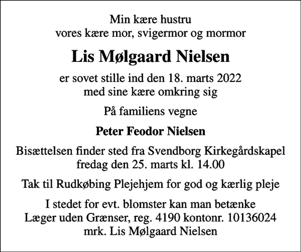 <p>Min kære hustru vores kære mor, svigermor og mormor<br />Lis Mølgaard Nielsen<br />er sovet stille ind den 18. marts 2022 med sine kære omkring sig<br />På familiens vegne<br />Peter Feodor Nielsen<br />Bisættelsen finder sted fra Svendborg Kirkegårdskapel fredag den 25. marts kl. 14.00<br />Tak til Rudkøbing Plejehjem for god og kærlig pleje<br />I stedet for evt. blomster kan man betænke<br />Læger uden Grænser reg.4190kontonr.10136024mrk. Lis Mølgaard<br />Nielsen</p>