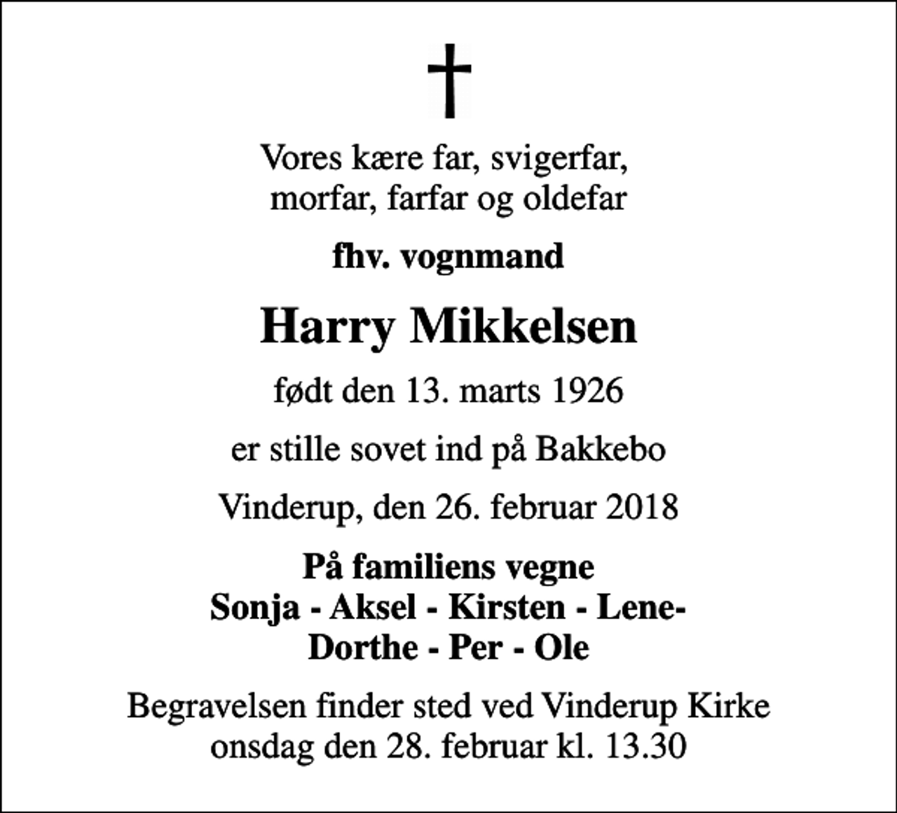<p>Vores kære far, svigerfar, morfar, farfar og oldefar<br />fhv. vognmand<br />Harry Mikkelsen<br />født den 13. marts 1926<br />er stille sovet ind på Bakkebo<br />Vinderup, den 26. februar 2018<br />På familiens vegne Sonja - Aksel - Kirsten - Lene- Dorthe - Per - Ole<br />Begravelsen finder sted ved Vinderup Kirke onsdag den 28. februar kl. 13.30</p>