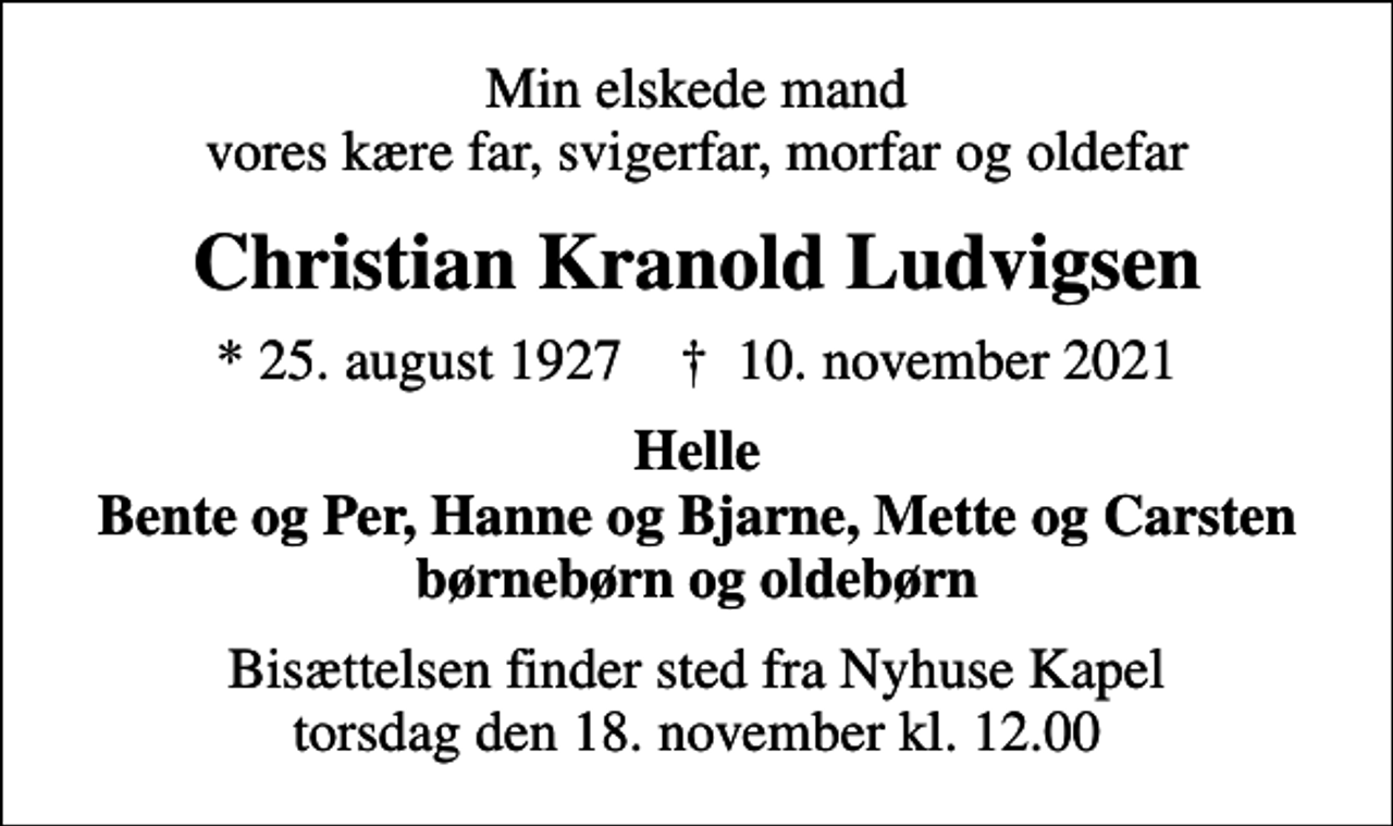<p>Min elskede mand vores kære far, svigerfar, morfar og oldefar<br />Christian Kranold Ludvigsen<br />* 25. august 1927 ✝ 10. november 2021<br />Helle Bente og Per, Hanne og Bjarne, Mette og Carsten børnebørn og oldebørn<br />Bisættelsen finder sted fra Nyhuse Kapel torsdag den 18. november kl. 12.00</p>
