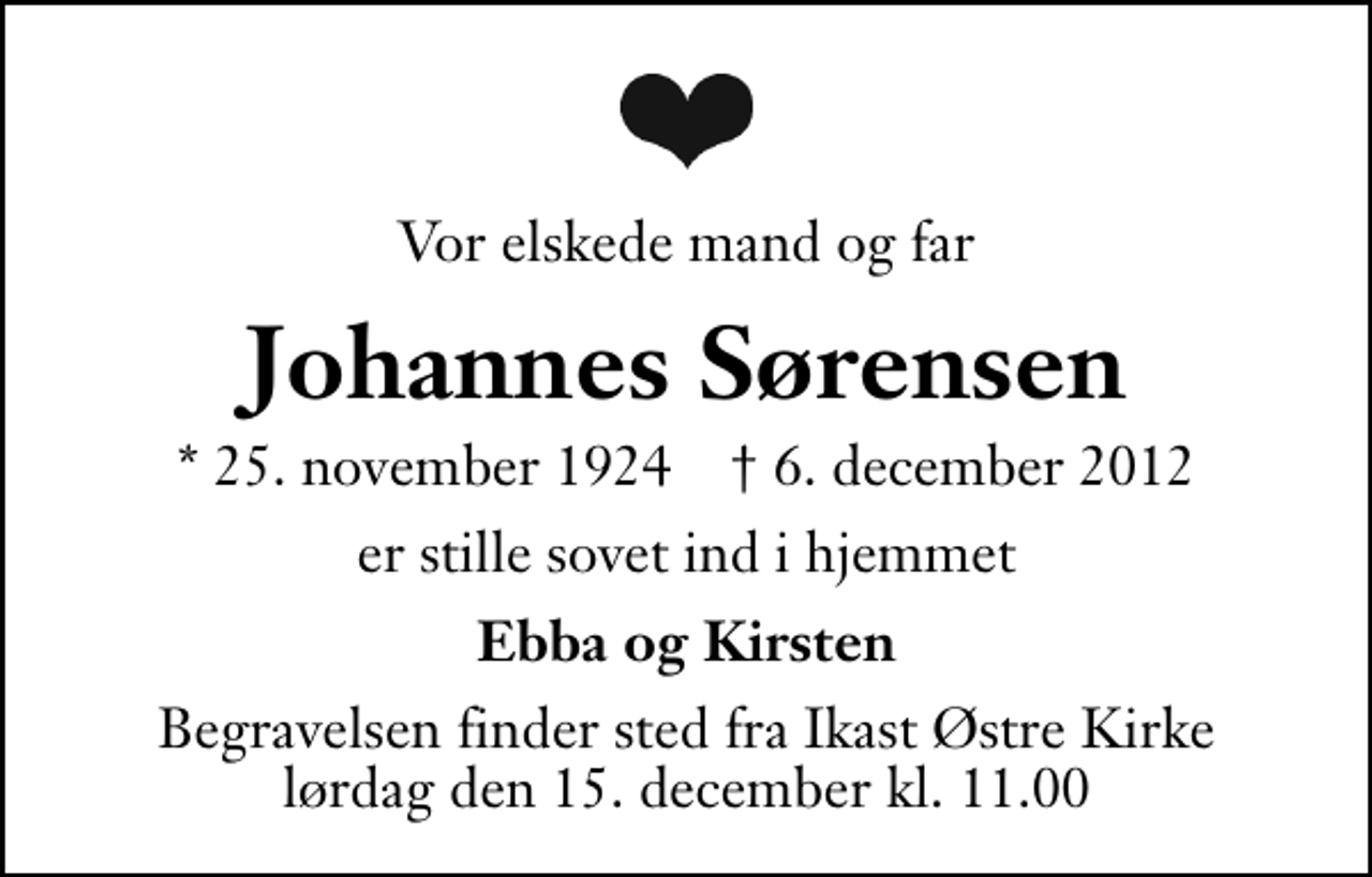 <p>Vor elskede mand og far<br />Johannes Sørensen<br />* 25. november 1924 ✝ 6. december 2012<br />er stille sovet ind i hjemmet<br />Ebba og Kirsten<br />Begravelsen finder sted fra Ikast Østre Kirke lørdag den 15. december kl. 11.00 .</p>