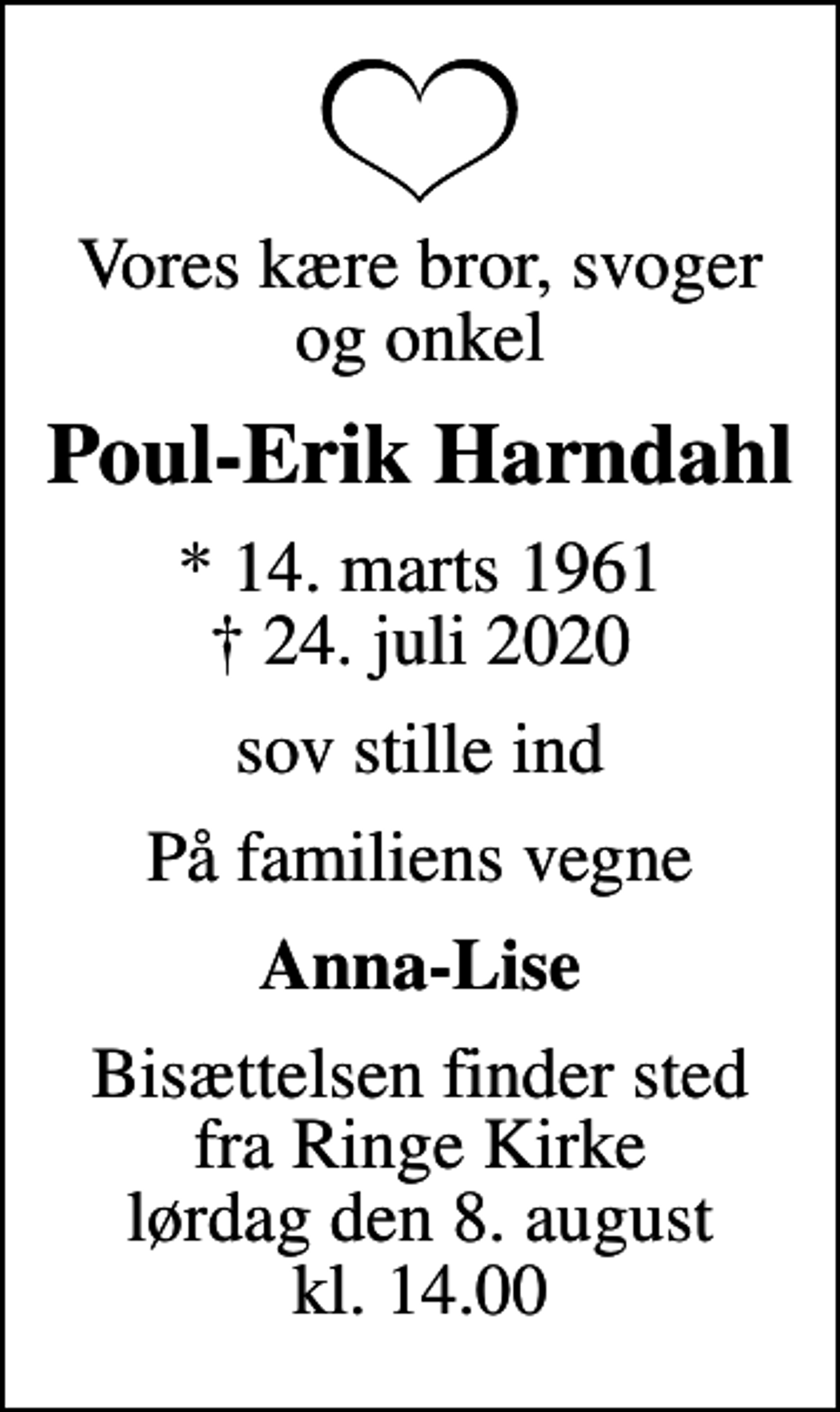 <p>Vores kære bror, svoger og onkel<br />Poul-Erik Harndahl<br />* 14. marts 1961<br />✝ 24. juli 2020<br />sov stille ind<br />På familiens vegne<br />Anna-Lise<br />Bisættelsen finder sted fra Ringe Kirke lørdag den 8. august kl. 14.00</p>