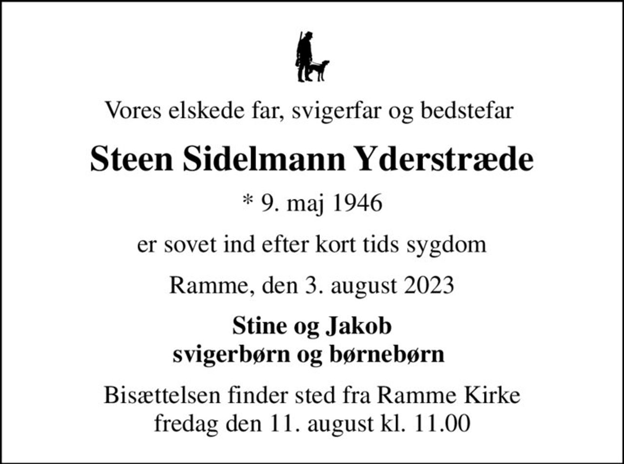 Vores elskede far, svigerfar og bedstefar 
Steen Sidelmann Yderstræde
* 9. maj 1946
er sovet ind efter kort tids sygdom
Ramme, den 3. august 2023
Stine og Jakob svigerbørn og børnebørn 
Bisættelsen finder sted fra Ramme Kirke  fredag den 11. august kl. 11.00