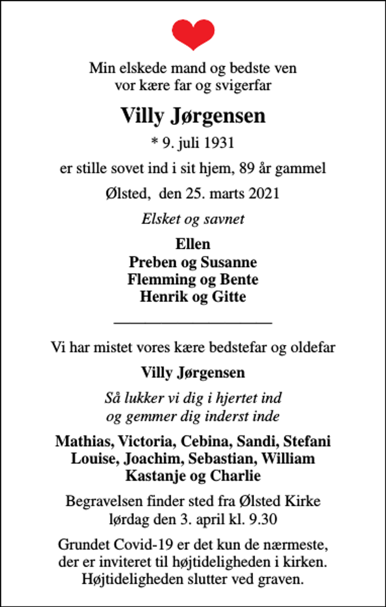 <p>Min elskede mand og bedste ven vor kære far og svigerfar<br />Villy Jørgensen<br />* 9. juli 1931<br />er stille sovet ind i sit hjem, 89 år gammel<br />Ølsted, den 25. marts 2021<br />Elsket og savnet<br />Ellen Preben og Susanne Flemming og Bente Henrik og Gitte<br />Vi har mistet vores kære bedstefar og oldefar<br />Villy Jørgensen<br />Så lukker vi dig i hjertet ind og gemmer dig inderst inde<br />Mathias, Victoria, Cebina, Sandi, Stefani Louise, Joachim, Sebastian, William Kastanje og Charlie<br />Begravelsen finder sted fra Ølsted Kirke lørdag den 3. april kl. 9.30<br />Grundet Covid-19 er det kun de nærmeste, der er inviteret til højtideligheden i kirken. Højtideligheden slutter ved graven.</p>