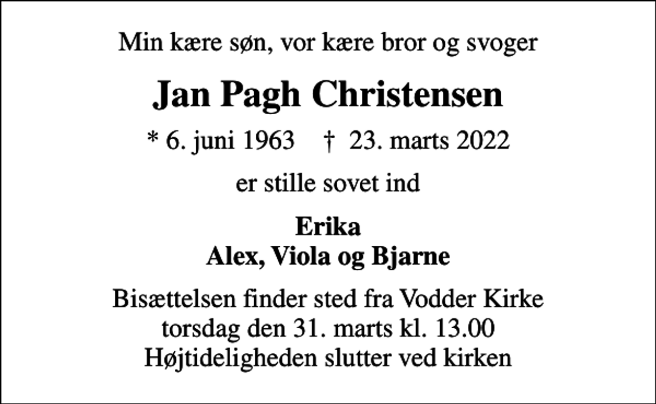 <p>Min kære søn, vor kære bror og svoger<br />Jan Pagh Christensen<br />* 6. juni 1963 ✝ 23. marts 2022<br />er stille sovet ind<br />Erika Alex, Viola og Bjarne<br />Bisættelsen finder sted fra Vodder Kirke torsdag den 31. marts kl. 13.00 Højtideligheden slutter ved kirken</p>