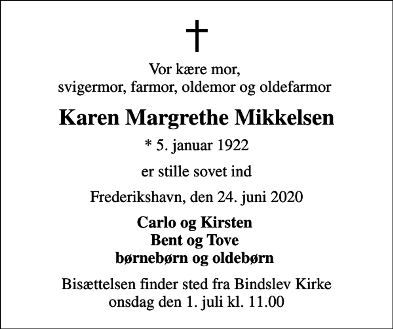 <p>Vor kære mor, svigermor, farmor, oldemor og oldefarmor<br />Karen Margrethe Mikkelsen<br />* 5. januar 1922<br />er stille sovet ind<br />Frederikshavn, den 24. juni 2020<br />Carlo og Kirsten Bent og Tove børnebørn og oldebørn<br />Bisættelsen finder sted fra Bindslev Kirke onsdag den 1. juli kl. 11.00</p>