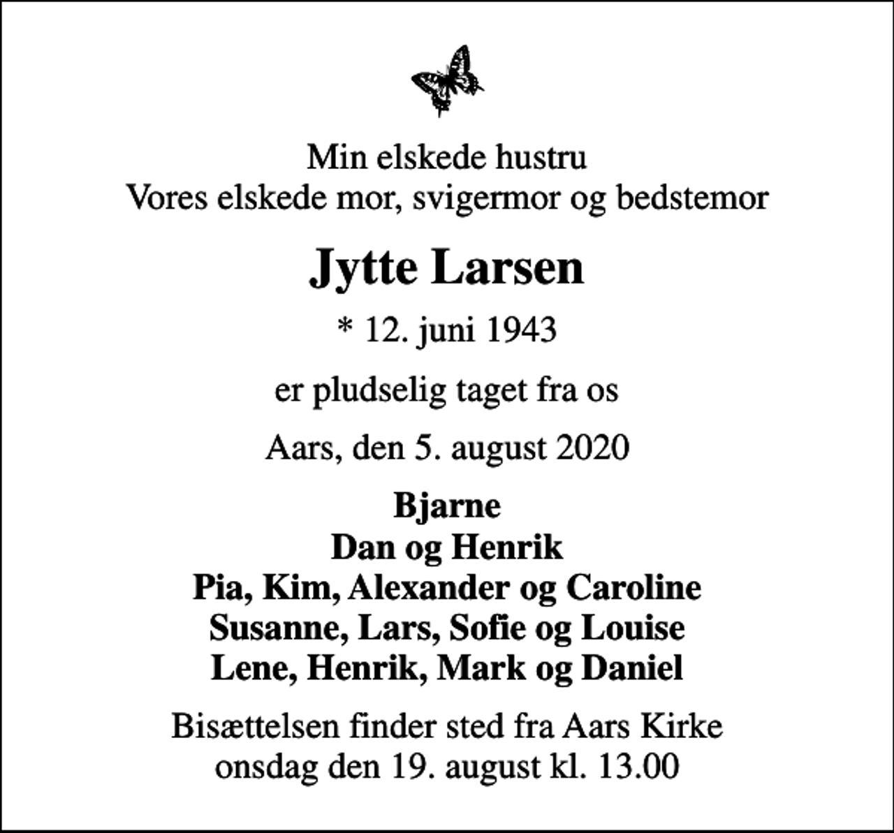 <p>Min elskede hustru Vores elskede mor, svigermor og bedstemor<br />Jytte Larsen<br />* 12. juni 1943<br />er pludselig taget fra os<br />Aars, den 5. august 2020<br />Bjarne Dan og Henrik Pia, Kim, Alexander og Caroline Susanne, Lars, Sofie og Louise Lene, Henrik, Mark og Daniel<br />Bisættelsen finder sted fra Aars Kirke onsdag den 19. august kl. 13.00</p>