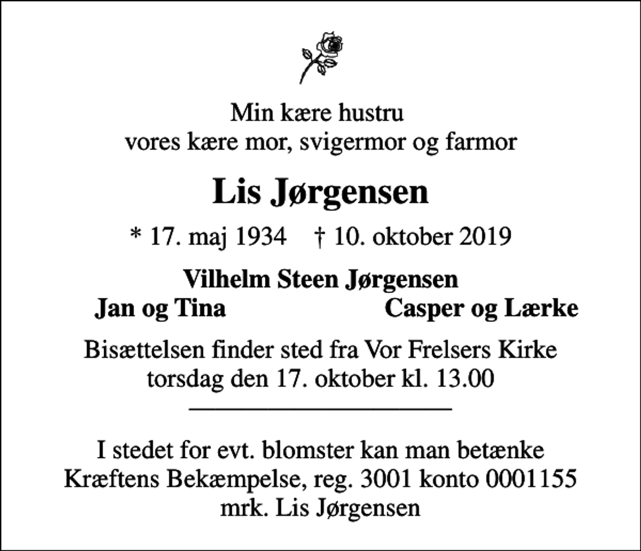 <p>Min kære hustru vores kære mor, svigermor og farmor<br />Lis Jørgensen<br />* 17. maj 1934 ✝ 10. oktober 2019<br />Vilhelm Steen Jørgensen<br />Jan og Tina<br />Casper og Lærke<br />Bisættelsen finder sted fra Vor Frelsers Kirke torsdag den 17. oktober kl. 13.00<br />I stedet for evt. blomster kan man betænke<br />Kræftens Bekæmpelse reg.3001konto0001155mrk. Lis<br />Jørgensen</p>