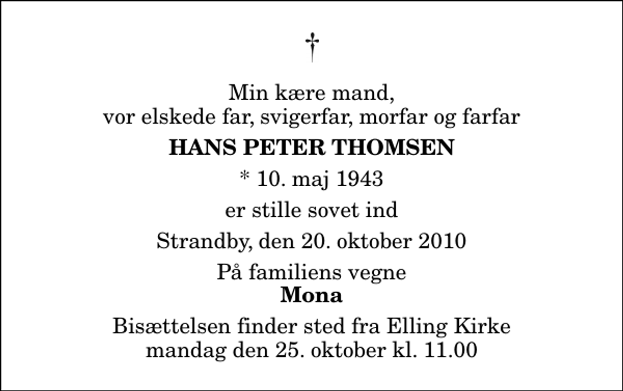 <p>Min kære mand, vor elskede far, svigerfar, morfar og farfar<br />Hans Peter Thomsen<br />* 10. maj 1943<br />er stille sovet ind<br />Strandby, den 20. oktober 2010<br />På familiens vegne<br />Mona<br />Bisættelsen finder sted fra Elling Kirke mandag den 25. oktober kl. 11.00</p>