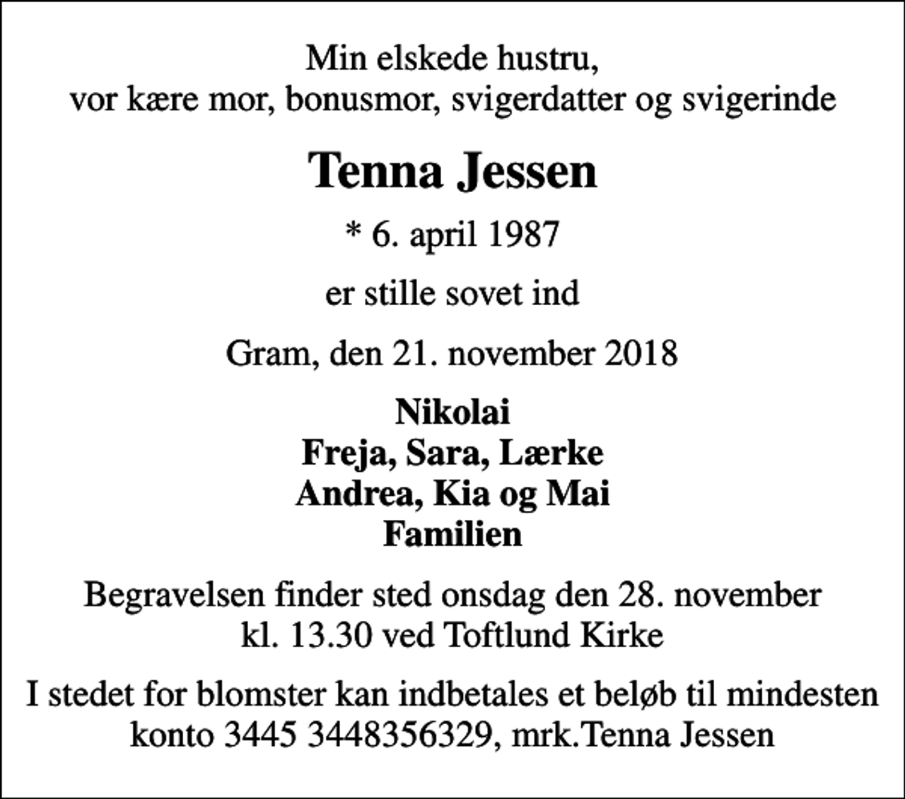 <p>Min elskede hustru, vor kære mor, bonusmor, svigerdatter og svigerinde<br />Tenna Jessen<br />* 6. april 1987<br />er stille sovet ind<br />Gram, den 21. november 2018<br />Nikolai Freja, Sara, Lærke Andrea, Kia og Mai Familien<br />Begravelsen finder sted onsdag den 28. november kl. 13.30 ved Toftlund Kirke<br />I stedet for blomster kan indbetales et beløb til mindesten konto 3445 3448356329, mrk.Tenna Jessen</p>