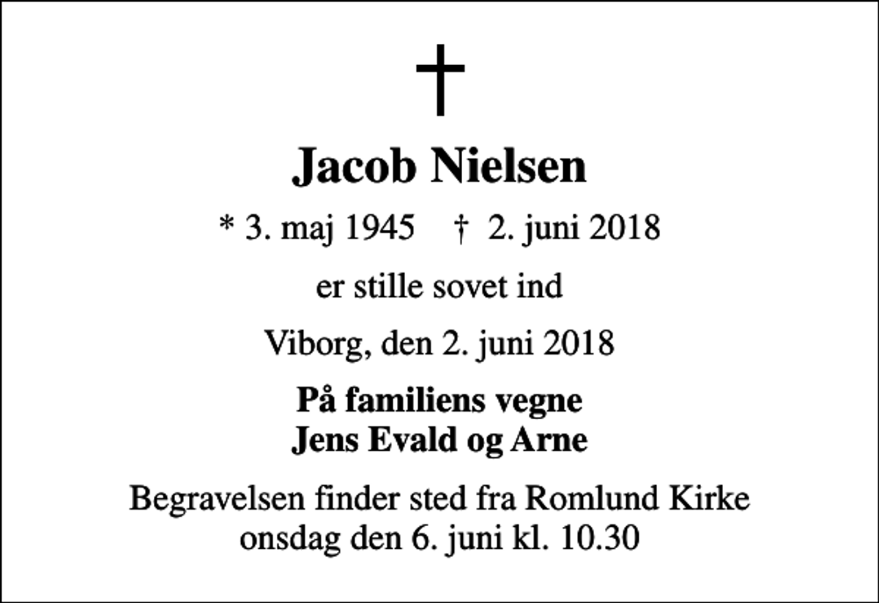 <p>Jacob Nielsen<br />* 3. maj 1945 ✝ 2. juni 2018<br />er stille sovet ind<br />Viborg, den 2. juni 2018<br />På familiens vegne Jens Evald og Arne<br />Begravelsen finder sted fra Romlund Kirke onsdag den 6. juni kl. 10.30</p>