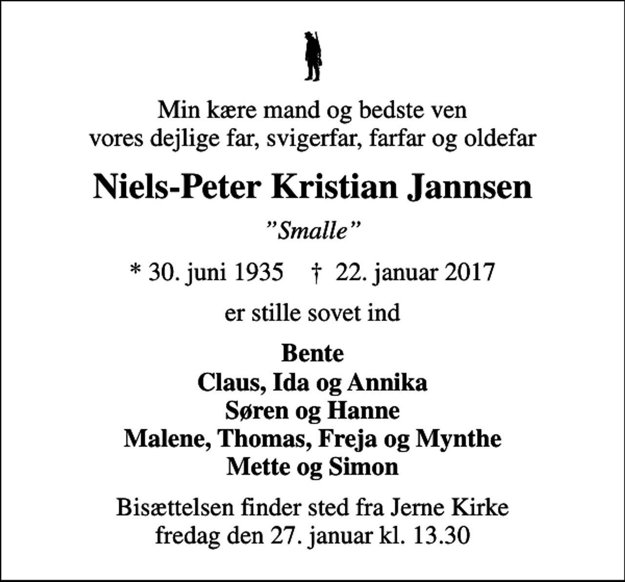 <p>Min kære mand og bedste ven vores dejlige far, svigerfar, farfar og oldefar<br />Niels-Peter Kristian Jannsen<br />Smalle<br />* 30. juni 1935 ✝ 22. januar 2017<br />er stille sovet ind<br />Bente Claus, Ida og Annika Søren og Hanne Malene, Thomas, Freja og Mynthe Mette og Simon<br />Bisættelsen finder sted fra Jerne Kirke fredag den 27. januar kl. 13.30</p>