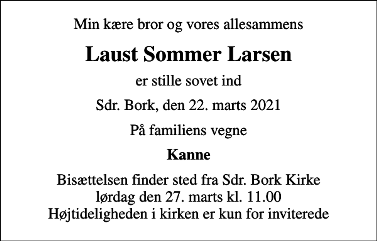 <p>Min kære bror og vores allesammens<br />Laust Sommer Larsen<br />er stille sovet ind<br />Sdr. Bork, den 22. marts 2021<br />På familiens vegne<br />Kanne<br />Bisættelsen finder sted fra Sdr. Bork Kirke lørdag den 27. marts kl. 11.00 Højtideligheden i kirken er kun for inviterede</p>