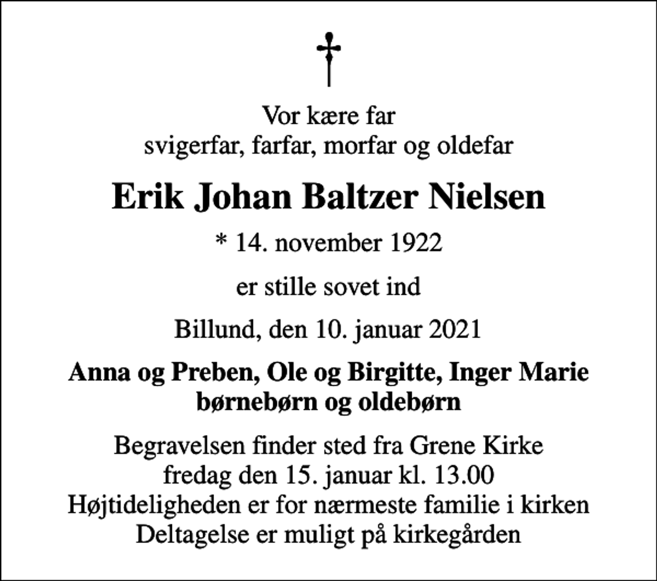 <p>Vor kære far svigerfar, farfar, morfar og oldefar<br />Erik Johan Baltzer Nielsen<br />* 14. november 1922<br />er stille sovet ind<br />Billund, den 10. januar 2021<br />Anna og Preben, Ole og Birgitte, Inger Marie børnebørn og oldebørn<br />Begravelsen finder sted fra Grene Kirke fredag den 15. januar kl. 13.00 Højtideligheden er for nærmeste familie i kirken Deltagelse er muligt på kirkegården</p>