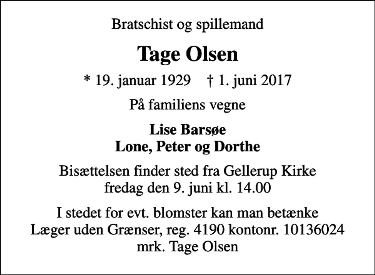 <p>Bratschist og spillemand<br />Tage Olsen<br />* 19. januar 1929 ✝ 1. juni 2017<br />På familiens vegne<br />Lise Barsøe Lone, Peter og Dorthe<br />Bisættelsen finder sted fra Gellerup Kirke fredag den 9. juni kl. 14.00<br />I stedet for evt. blomster kan man betænke<br />Læger uden Grænser reg.4190kontonr.10136024mrk. Tage<br />Olsen</p>