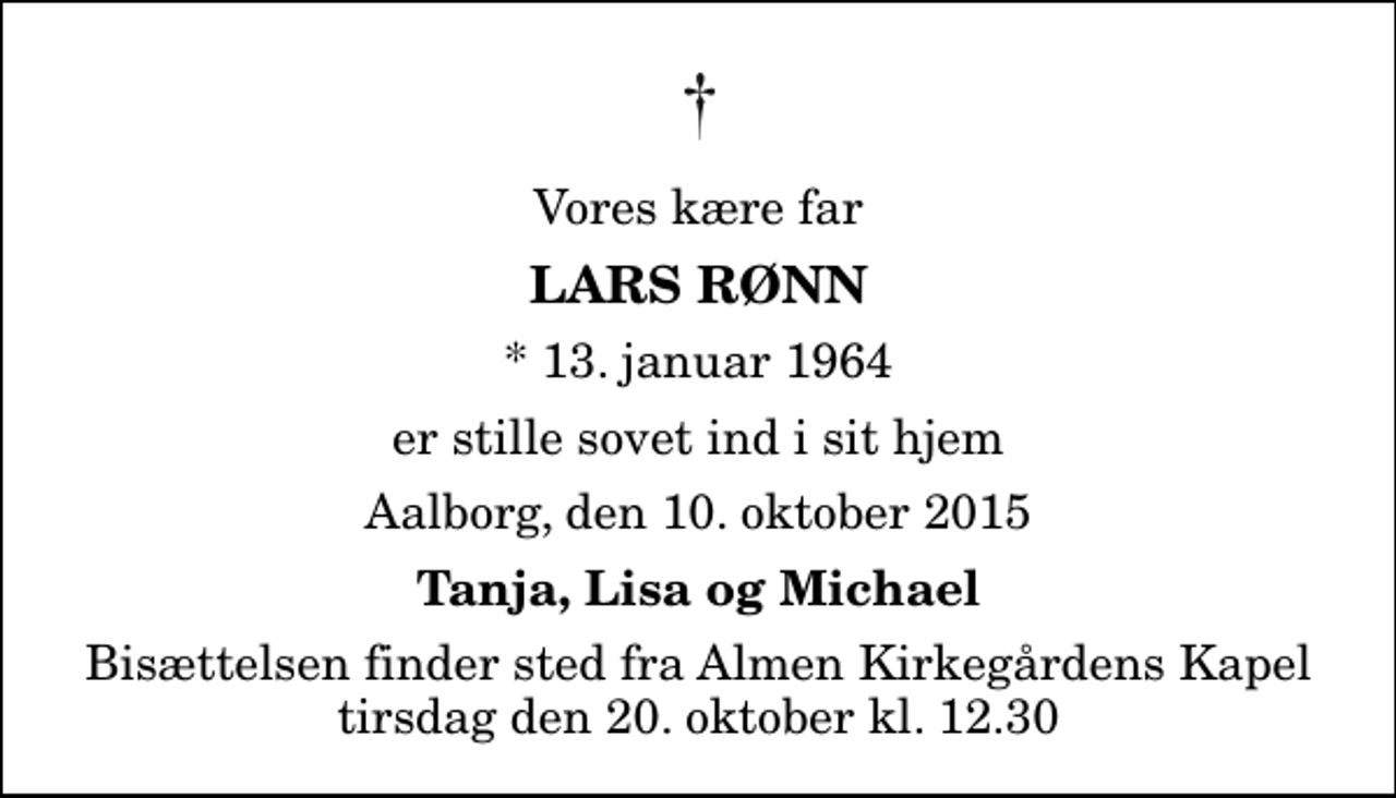 <p>Vores kære far<br />Lars Rønn<br />* 13. januar 1964<br />er stille sovet ind i sit hjem<br />Aalborg, den 10. oktober 2015<br />Tanja, Lisa og Michael<br />Bisættelsen finder sted fra Almen Kirkegårdens Kapel tirsdag den 20. oktober kl. 12.30</p>