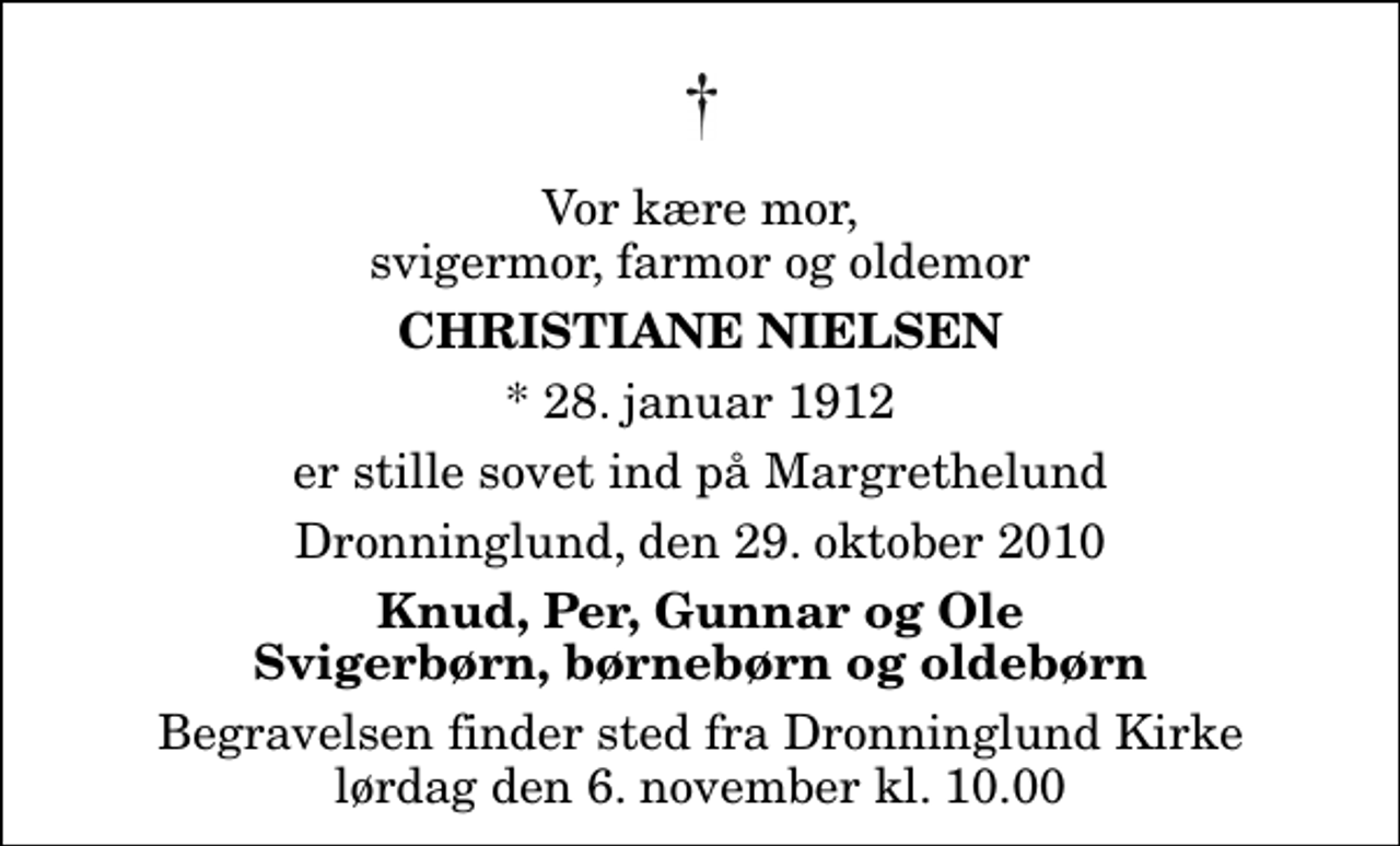 <p>Vor kære mor, svigermor, farmor og oldemor<br />Christiane Nielsen<br />* 28. januar 1912<br />er stille sovet ind på Margrethelund<br />Dronninglund, den 29. oktober 2010<br />Knud, Per, Gunnar og Ole Svigerbørn, børnebørn og oldebørn<br />Begravelsen finder sted fra Dronninglund Kirke lørdag den 6. november kl. 10.00</p>