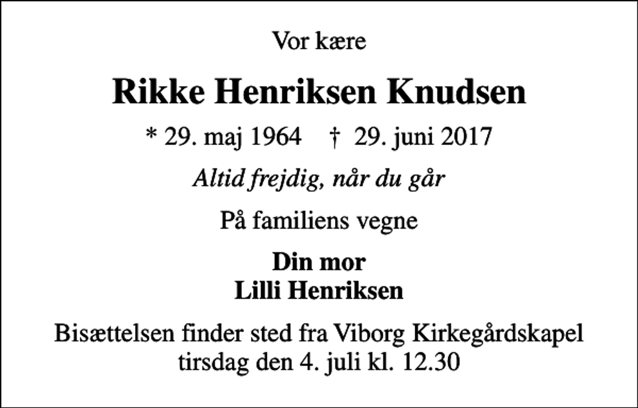 <p>Vor kære<br />Rikke Henriksen Knudsen<br />* 29. maj 1964 ✝ 29. juni 2017<br />Altid frejdig, når du går<br />På familiens vegne<br />Din mor Lilli Henriksen<br />Bisættelsen finder sted fra Viborg Kirkegårdskapel tirsdag den 4. juli kl. 12.30</p>