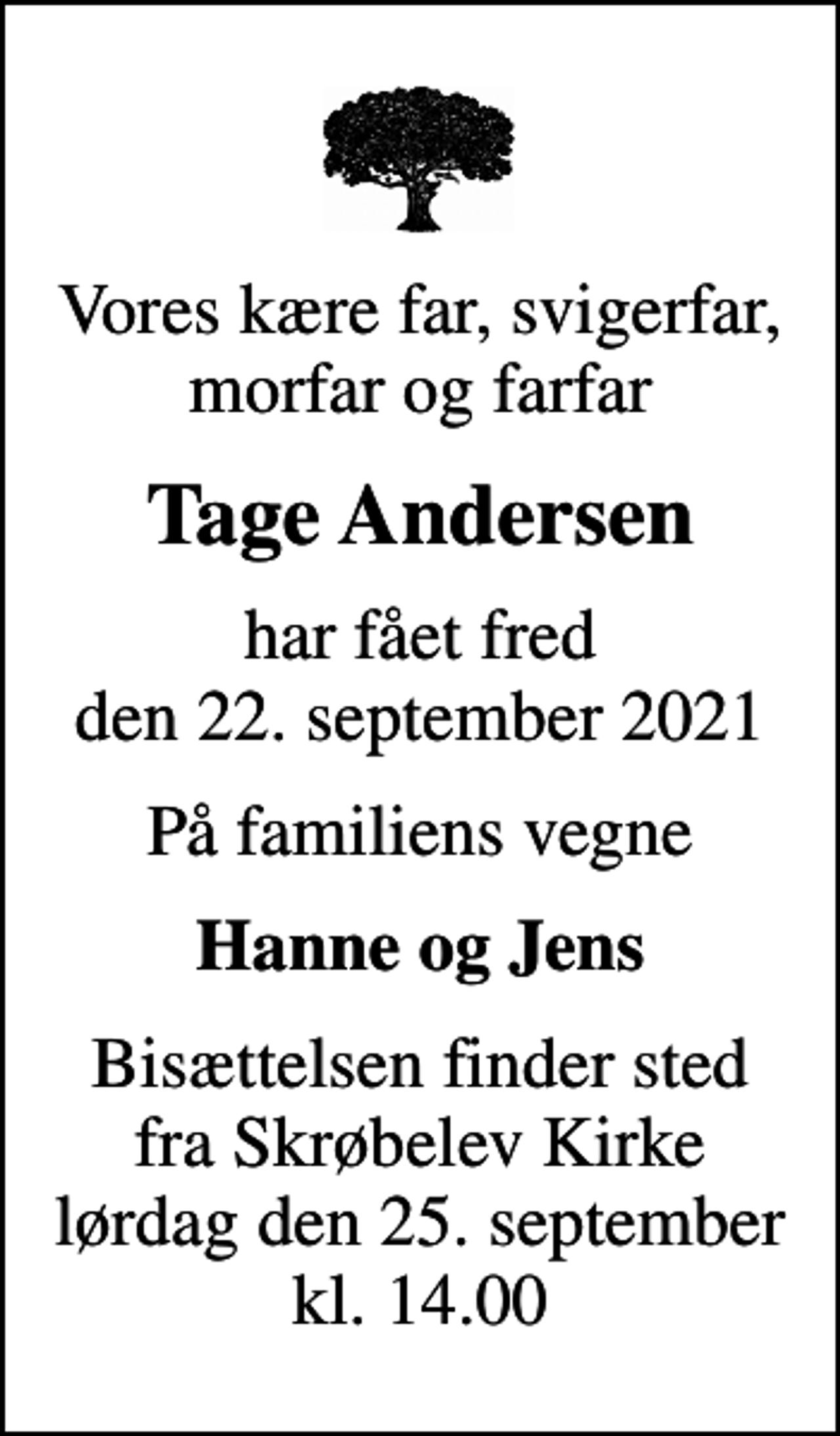 <p>Vores kære far, svigerfar, morfar og farfar<br />Tage Andersen<br />har fået fred den 22. september 2021<br />På familiens vegne<br />Hanne og Jens<br />Bisættelsen finder sted fra Skrøbelev Kirke lørdag den 25. september kl. 14.00</p>