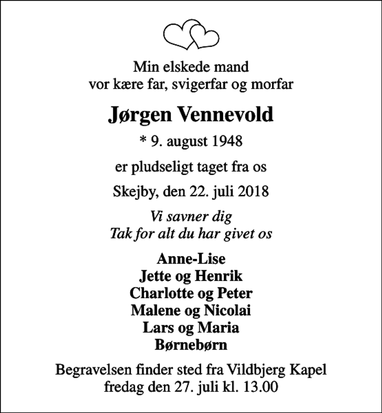 <p>Min elskede mand vor kære far, svigerfar og morfar<br />Jørgen Vennevold<br />* 9. august 1948<br />er pludseligt taget fra os<br />Skejby, den 22. juli 2018<br />Vi savner dig Tak for alt du har givet os<br />Anne-Lise Jette og Henrik Charlotte og Peter Malene og Nicolai Lars og Maria Børnebørn<br />Begravelsen finder sted fra Vildbjerg Kapel fredag den 27. juli kl. 13.00</p>
