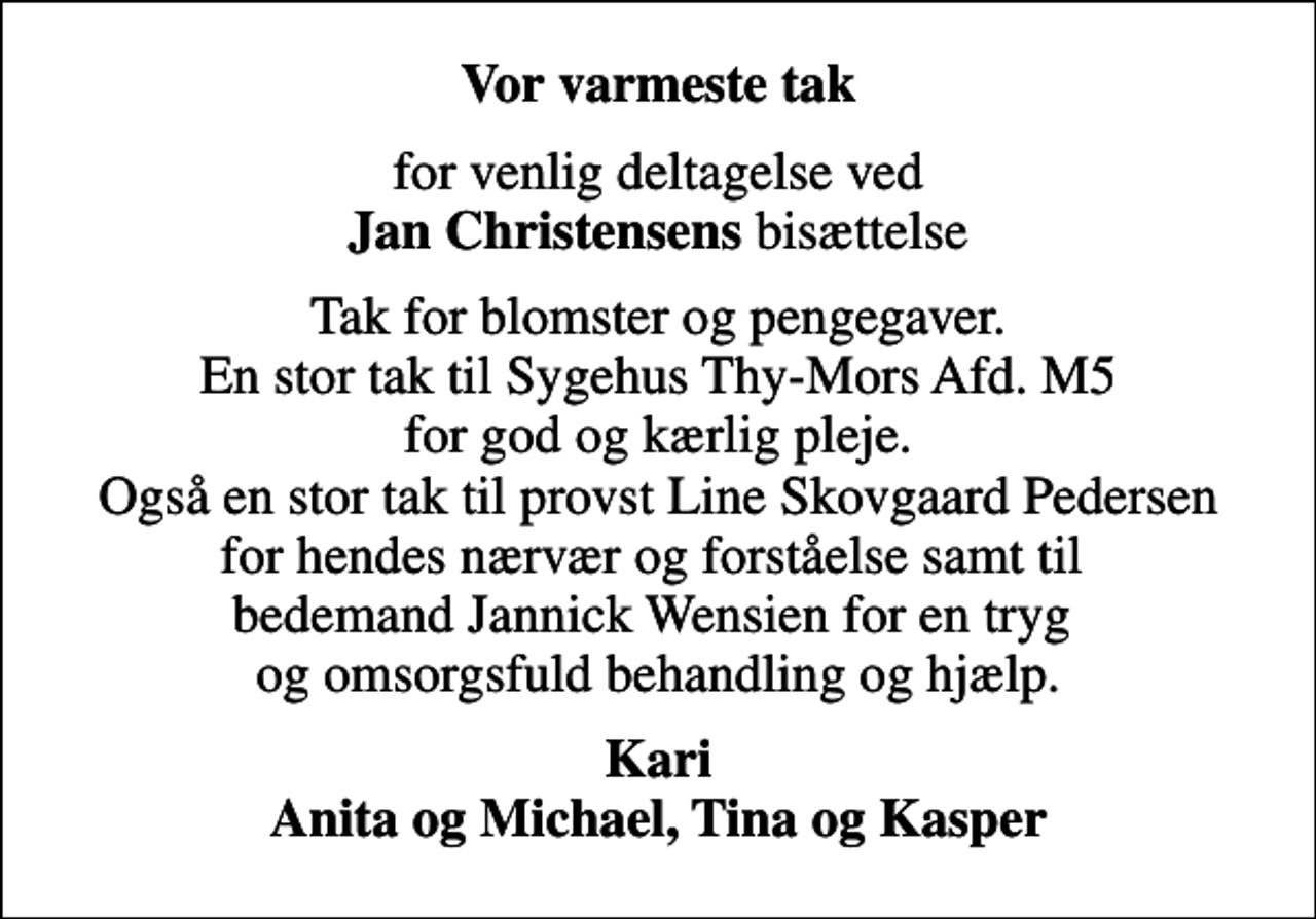 <p>Vor varmeste tak<br />for venlig deltagelse ved <em>Jan Christensens</em> bisættelse<br />Tak for blomster og pengegaver. En stor tak til Sygehus Thy-Mors Afd. M5 for god og kærlig pleje. Også en stor tak til provst Line Skovgaard Pedersen for hendes nærvær og forståelse samt til bedemand Jannick Wensien for en tryg og omsorgsfuld behandling og hjælp.<br />Kari Anita og Michael, Tina og Kasper</p>