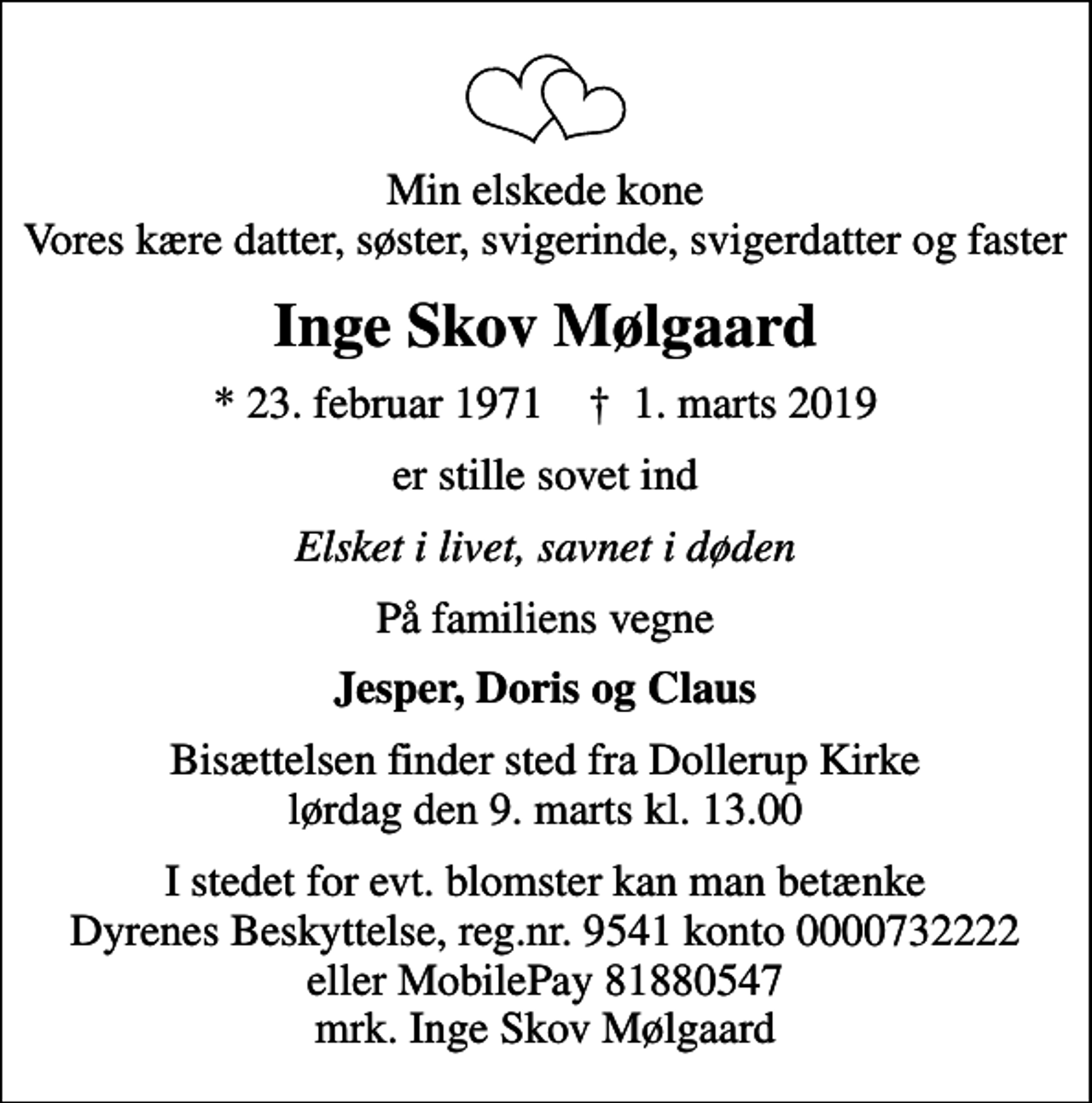 <p>Min elskede kone Vores kære datter, søster, svigerinde, svigerdatter og faster<br />Inge Skov Mølgaard<br />* 23. februar 1971 ✝ 1. marts 2019<br />er stille sovet ind<br />Elsket i livet, savnet i døden<br />På familiens vegne<br />Jesper, Doris og Claus<br />Bisættelsen finder sted fra Dollerup Kirke lørdag den 9. marts kl. 13.00<br />I stedet for evt. blomster kan man betænke<br />Dyrenes Beskyttelse reg.nr.9541konto0000732222mrk. Inge Skov<br />Mølgaard</p>