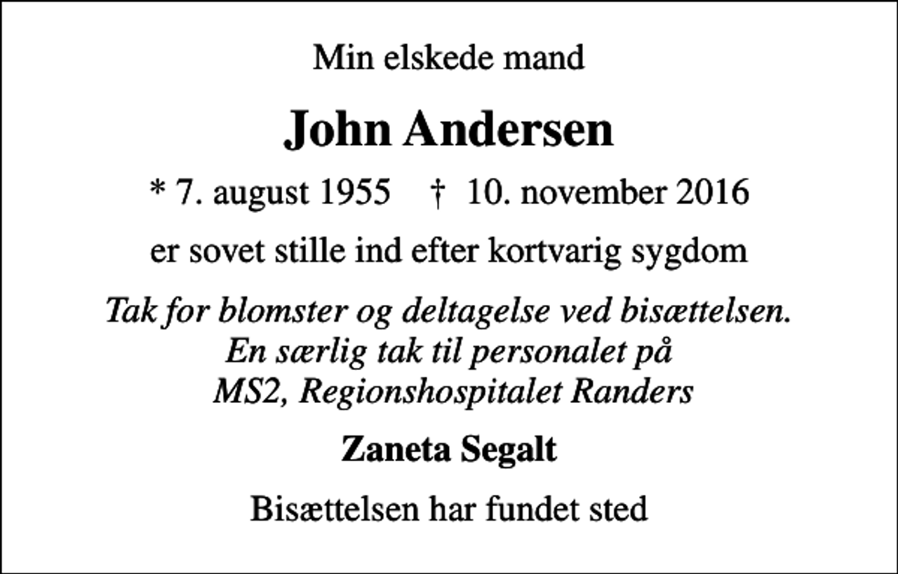 <p>Min elskede mand<br />John Andersen<br />* 7. august 1955 ✝ 10. november 2016<br />er sovet stille ind efter kortvarig sygdom<br />Tak for blomster og deltagelse ved bisættelsen. En særlig tak til personalet på MS2, Regionshospitalet Randers<br />Zaneta Segalt<br />Bisættelsen har fundet sted</p>