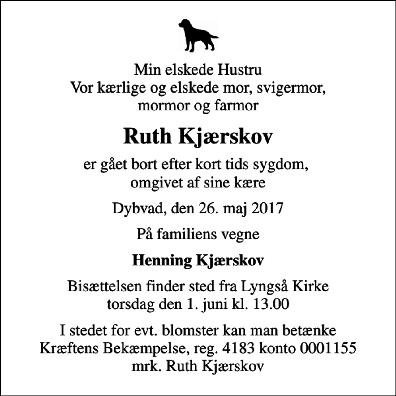 <p>Min elskede Hustru Vor kærlige og elskede mor, svigermor, mormor og farmor<br />Ruth Kjærskov<br />er gået bort efter kort tids sygdom, omgivet af sine kære<br />Dybvad, den 26. maj 2017<br />På familiens vegne<br />Henning Kjærskov<br />Bisættelsen finder sted fra Lyngså Kirke torsdag den 1. juni kl. 13.00<br />I stedet for evt. blomster kan man betænke<br />Kræftens Bekæmpelse reg.4183konto0001155mrk. Ruth<br />Kjærskov</p>