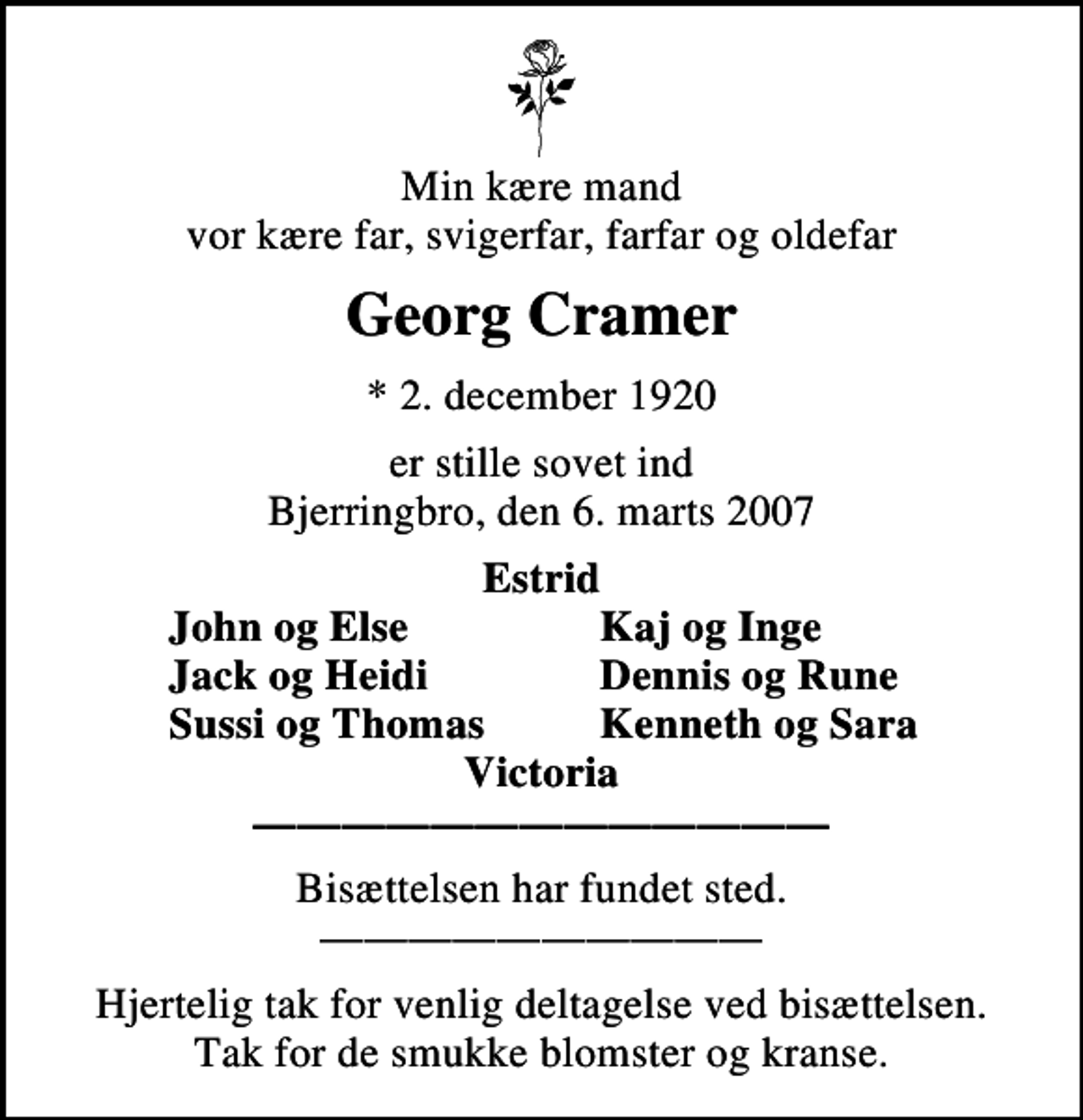 <p>Min kære mand vor kære far, svigerfar, farfar og oldefar<br />Georg Cramer<br />* 2. december 1920<br />er stille sovet ind Bjerringbro, den 6. marts 2007<br />Estrid<br />John og Else<br />Kaj og Inge<br />Jack og Heidi<br />Dennis og Rune<br />Sussi og Thomas<br />Kenneth og Sara<br />Bisættelsen har fundet sted.<br />Hjertelig tak for venlig deltagelse ved bisættelsen. Tak for de smukke blomster og kranse.</p>