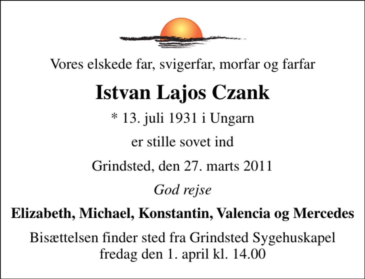 <p>Vores elskede far, svigerfar, morfar og farfar<br />Istvan Lajos Czank<br />* 13. juli 1931 i Ungarn<br />er stille sovet ind<br />Grindsted, den 27. marts 2011<br />God rejse<br />Elizabeth, Michael, Konstantin, Valencia og Mercedes<br />Bisættelsen finder sted fra Grindsted Sygehuskapel fredag den 1. april kl. 14.00</p>