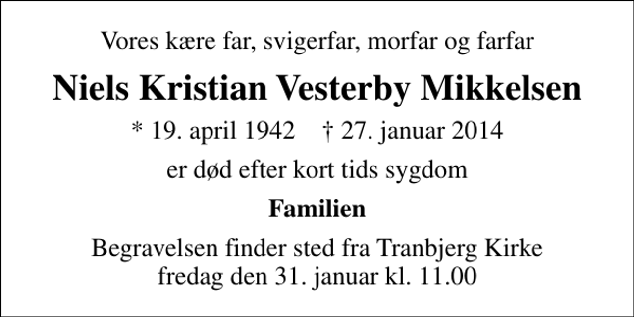 <p>Vores kære far, svigerfar, morfar og farfar<br />Niels Kristian Vesterby Mikkelsen<br />* 19. april 1942 ✝ 27. januar 2014<br />er død efter kort tids sygdom<br />Familien<br />Begravelsen finder sted fra Tranbjerg Kirke fredag den 31. januar kl. 11.00</p>