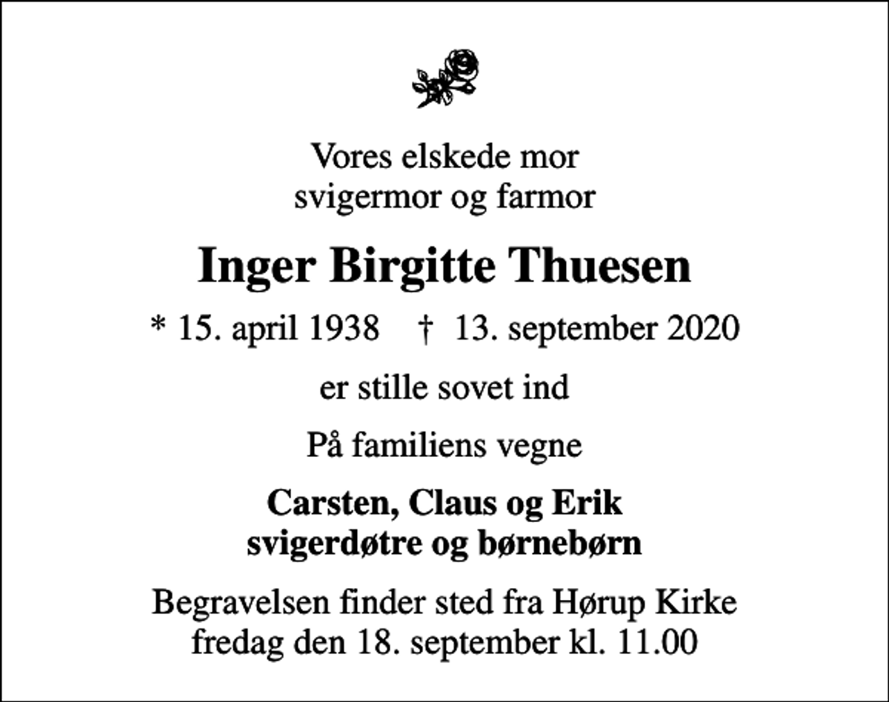 <p>Vores elskede mor svigermor og farmor<br />Inger Birgitte Thuesen<br />* 15. april 1938 ✝ 13. september 2020<br />er stille sovet ind<br />På familiens vegne<br />Carsten, Claus og Erik svigerdøtre og børnebørn<br />Begravelsen finder sted fra Hørup Kirke fredag den 18. september kl. 11.00</p>