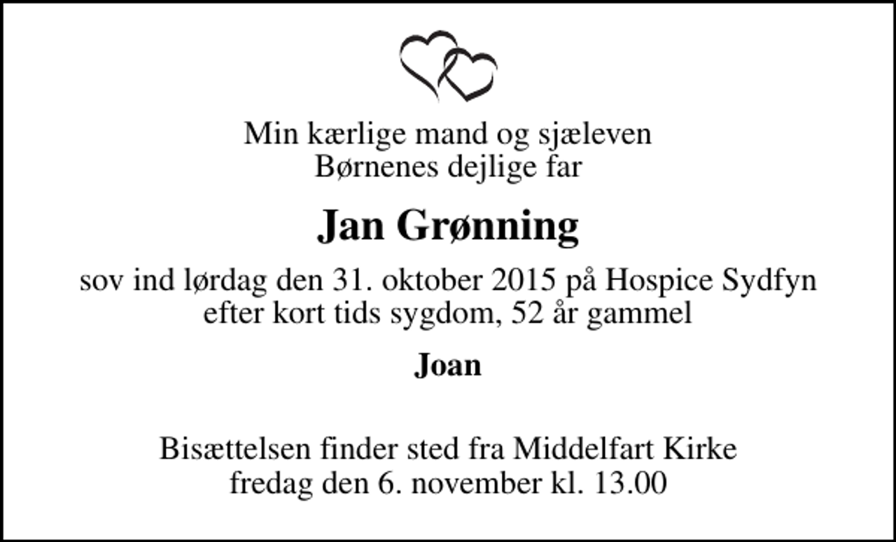 <p>Min kærlige mand og sjæleven Børnenes dejlige far<br />Jan Grønning<br />sov ind lørdag den 31. oktober 2015 på Hospice Sydfyn efter kort tids sygdom, 52 år gammel<br />Joan<br />Bisættelsen finder sted fra Middelfart Kirke fredag den 6. november kl. 13.00</p>
