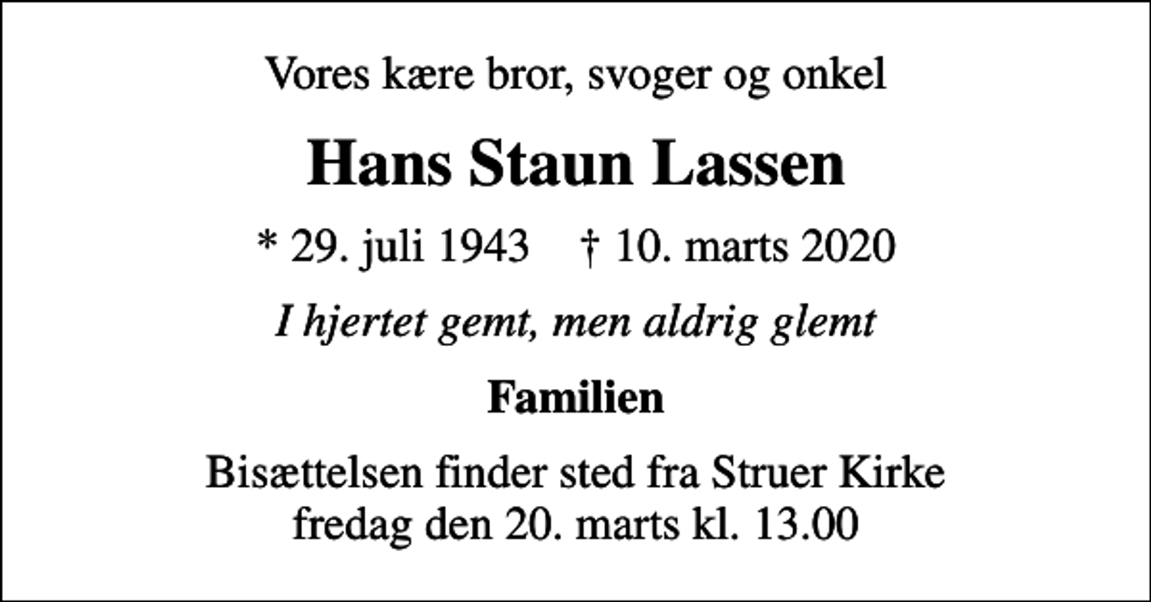 <p>Vores kære bror, svoger og onkel<br />Hans Staun Lassen<br />* 29. juli 1943 ✝ 10. marts 2020<br />I hjertet gemt, men aldrig glemt<br />Familien<br />Bisættelsen finder sted fra Struer Kirke fredag den 20. marts kl. 13.00</p>