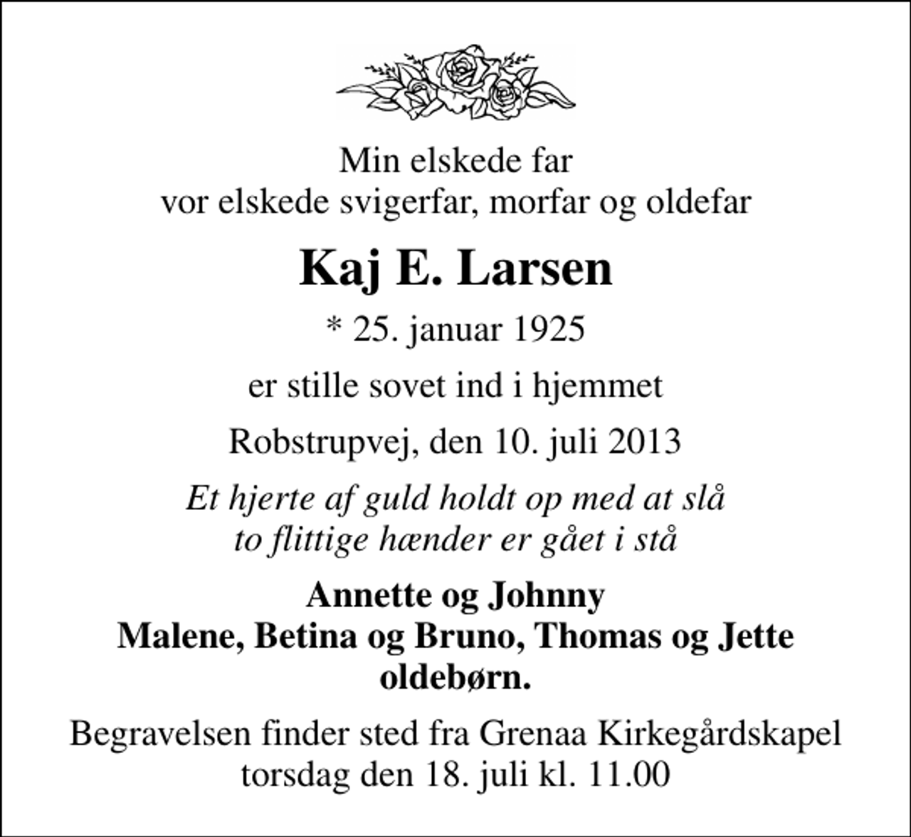 <p>Min elskede far vor elskede svigerfar, morfar og oldefar<br />Kaj E. Larsen<br />* 25. januar 1925<br />er stille sovet ind i hjemmet<br />Robstrupvej, den 10. juli 2013<br />Et hjerte af guld holdt op med at slå to flittige hænder er gået i stå<br />Annette og Johnny Malene, Betina og Bruno, Thomas og Jette oldebørn.<br />Begravelsen finder sted fra Grenaa Kirkegårdskapel torsdag den 18. juli kl. 11.00</p>