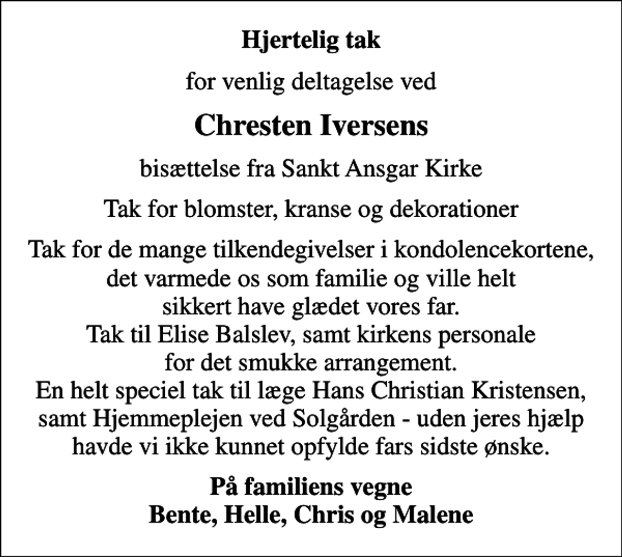 <p>Hjertelig tak<br />for venlig deltagelse ved<br />Chresten Iversens<br />bisættelse fra Sankt Ansgar Kirke<br />Tak for blomster, kranse og dekorationer<br />Tak for de mange tilkendegivelser i kondolencekortene, det varmede os som familie og ville helt sikkert have glædet vores far. Tak til Elise Balslev, samt kirkens personale for det smukke arrangement. En helt speciel tak til læge Hans Christian Kristensen, samt Hjemmeplejen ved Solgården - uden jeres hjælp havde vi ikke kunnet opfylde fars sidste ønske.<br />På familiens vegne Bente, Helle, Chris og Malene</p>