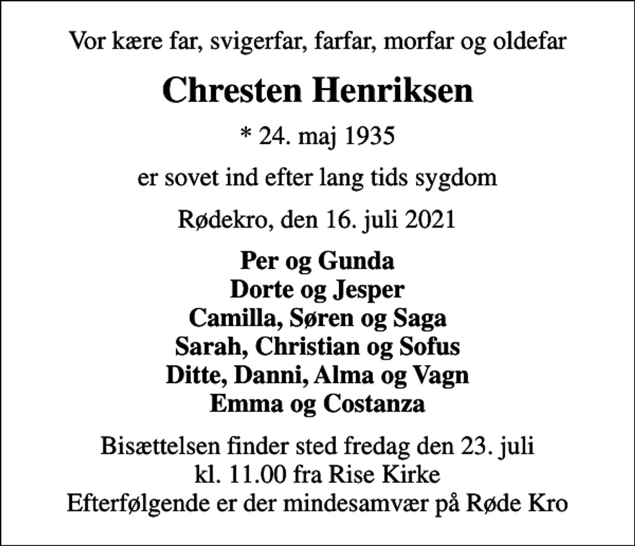 <p>Vor kære far, svigerfar, farfar, morfar og oldefar<br />Chresten Henriksen<br />* 24. maj 1935<br />er sovet ind efter lang tids sygdom<br />Rødekro, den 16. juli 2021<br />Per og Gunda Dorte og Jesper Camilla, Søren og Saga Sarah, Christian og Sofus Ditte, Danni, Alma og Vagn Emma og Costanza<br />Bisættelsen finder sted fredag den 23. juli kl. 11.00 fra Rise Kirke Efterfølgende er der mindesamvær på Røde Kro</p>