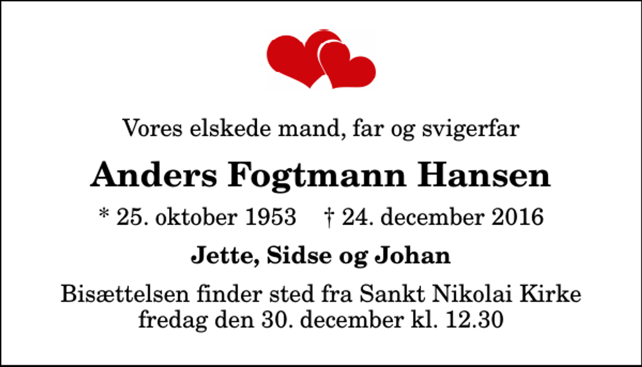 <p>Vores elskede mand, far og svigerfar<br />Anders Fogtmann Hansen<br />* 25. oktober 1953 ✝ 24. december 2016<br />Jette, Sidse og Johan<br />Bisættelsen finder sted fra Sankt Nikolai Kirke fredag den 30. december kl. 12.30</p>