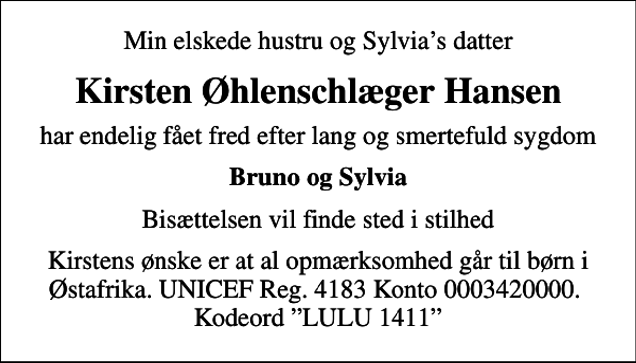 <p>Min elskede hustru og Sylvias datter<br />Kirsten Øhlenschlæger Hansen<br />har endelig fået fred efter lang og smertefuld sygdom<br />Bruno og Sylvia<br />Bisættelsen vil finde sted i stilhed<br />Kirstens ønske er at al opmærksomhed går til børn i Østafrika. UNICEF Reg. 4183 Konto 0003420000. Kodeord LULU 1411</p>