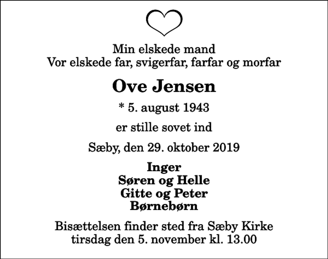 <p>Min elskede mand Vor elskede far, svigerfar, farfar og morfar<br />Ove Jensen<br />* 5. august 1943<br />er stille sovet ind<br />Sæby, den 29. oktober 2019<br />Inger Søren og Helle Gitte og Peter Børnebørn<br />Bisættelsen finder sted fra Sæby Kirke tirsdag den 5. november kl. 13.00</p>