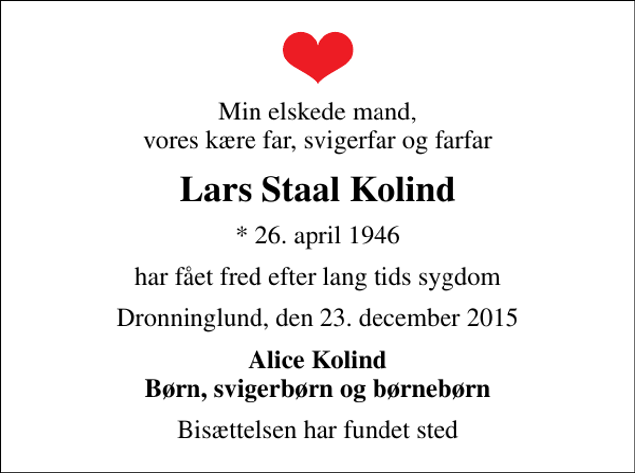<p>Min elskede mand, vores kære far, svigerfar og farfar<br />Lars Staal Kolind<br />* 26. april 1946<br />har fået fred efter lang tids sygdom<br />Dronninglund, den 23. december 2015<br />Alice Kolind Børn, svigerbørn og børnebørn<br />Bisættelsen har fundet sted</p>