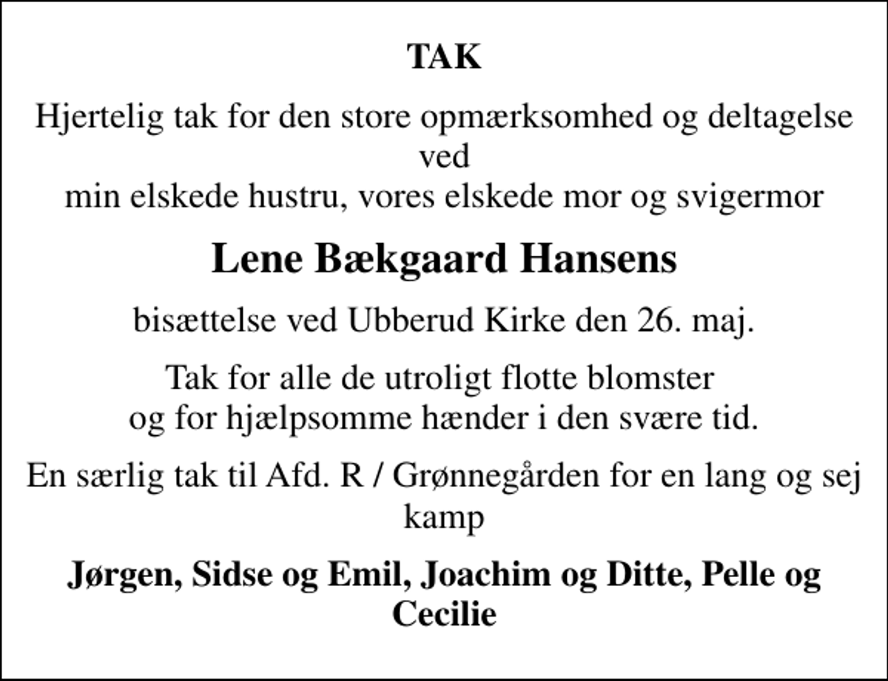 <p>TAK<br />Hjertelig tak for den store opmærksomhed og deltagelse ved min elskede hustru, vores elskede mor og svigermor<br />Lene Bækgaard Hansens<br />bisættelse ved Ubberud Kirke den 26. maj.<br />Tak for alle de utroligt flotte blomster og for hjælpsomme hænder i den svære tid.<br />En særlig tak til Afd. R / Grønnegården for en lang og sej kamp<br />Jørgen, Sidse og Emil, Joachim og Ditte, Pelle og Cecilie</p>