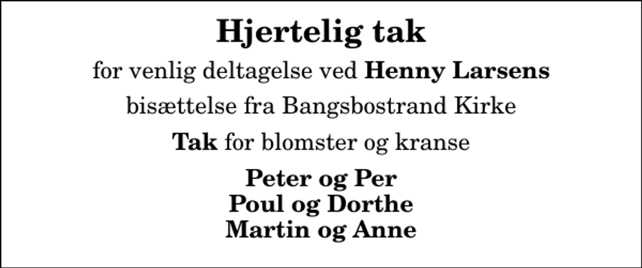 <p>Hjertelig tak<br />for venlig deltagelse ved<em> Henny Larsens</em><br />bisættelse fra Bangsbostrand Kirke<br /><em>Tak</em> for blomster og kranse<br />Peter og Per Poul og Dorthe Martin og Anne</p>