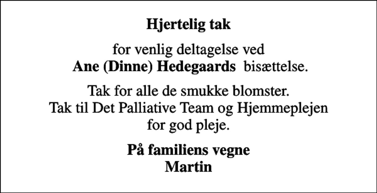 <p>Hjertelig tak<br />for venlig deltagelse ved <em>Ane (Dinne) Hedegaards </em> bisættelse.<br />Tak for alle de smukke blomster. Tak til Det Palliative Team og Hjemmeplejen for god pleje.<br />På familiens vegne Martin</p>