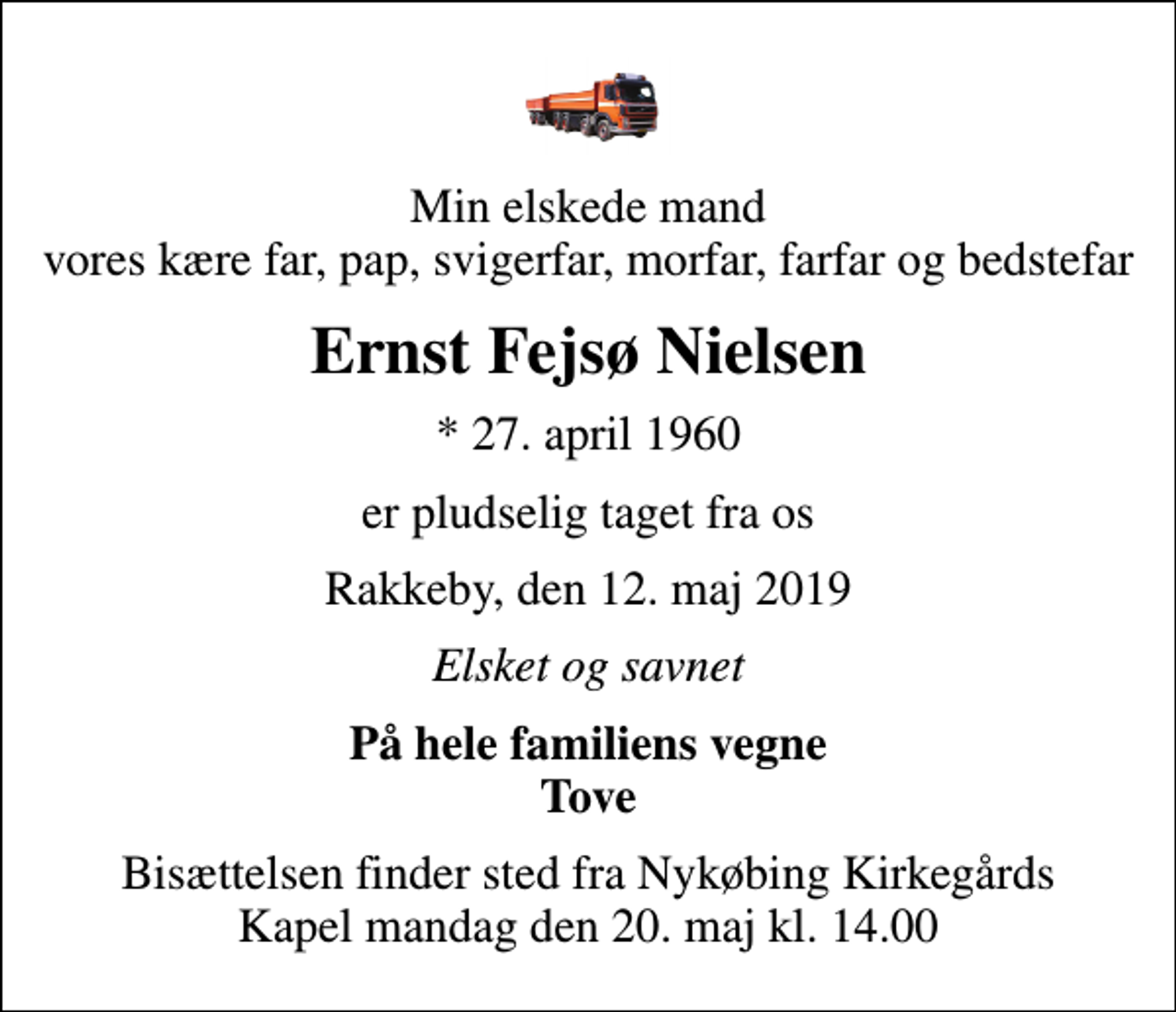 <p>Min elskede mand vores kære far, pap, svigerfar, morfar, farfar og bedstefar<br />Ernst Fejsø Nielsen<br />* 27. april 1960<br />er pludselig taget fra os<br />Rakkeby, den 12. maj 2019<br />Elsket og savnet<br />På hele familiens vegne Tove<br />Bisættelsen finder sted fra Nykøbing Kirkegårds Kapel mandag den 20. maj kl. 14.00</p>